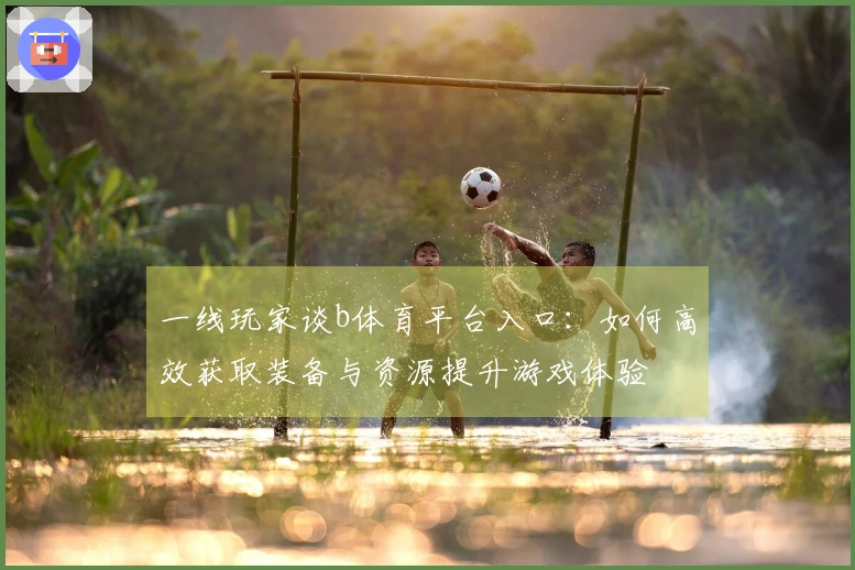 一线玩家谈b体育平台入口：如何高效获取装备与资源提升游戏体验
