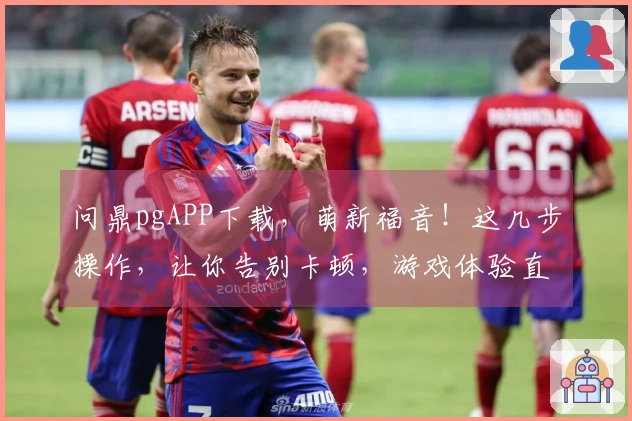 问鼎pgAPP下载，萌新福音！这几步操作，让你告别卡顿，游戏体验直飞！